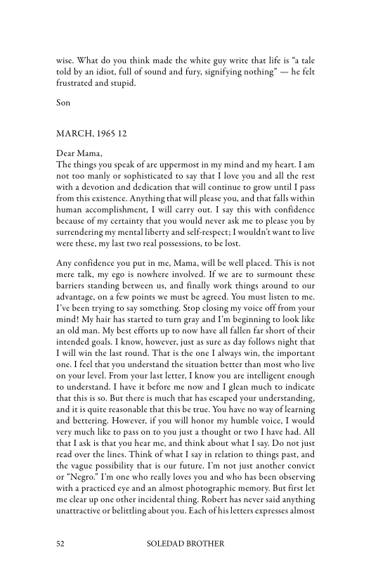 wise. What do you chink made the white guy write thar life is “a tale
told by an idiot, full of sound and fury, signifying nothing” — he felt
frustrated and stupid.

Son

MARCH, 1965 12

Dear Mama,
‘The things you speak of are uppermost in my mind and my heart. 1am
not too manly or sophisticated to say that I love you and all the rest
with a devotion and dedication that will continue to grow until I pass
from this existence. Anything that will please you, and that falls within
human accomplishment, I will carry out. I say this with confidence
because of my certainty that you would never ask me to please you by
surtendering my mencal liberty and self-respect: I wouldn't want to live
‘were these, my last evo real possessions, to be lost.

‘Any confidence you put in me, Mama, will be well placed. This is not
mere talk, my ego is nowhere involved. If we are to surmount these
barriers standing between us, and finally work things around to our
advantage, on a few points we must be agreed. You must listen to me.
T've been trying to say something, Stop closing my voice off from your
mind! My hair has started to turn gray and I'm beginning to look like
an old man, My best efforts up to now have all fallen far shore of their
intended goals. I know, however, just as sure as day follows night that
I will win the last round. That is the one I always win, the important
‘one, I feel that you understand the situation bercer than most who live
‘on your level. From your last letter, I know you are intelligent enough
to understand. I have it before me now and I glean much to indicate
that this isso, But chere is much that has escaped your understanding,
and itis quite reasonable that this be true. You have no way of learning
and bettering. However, if you will honor my humble voice, I would
vvery much like to pass on to you just a thoughe or ewo Ihave had. All
that Task is chat you hear me, and think about what I say. Do nor just
read over the lines. Think of what I say in relation to things past, and
the vague possibility that is our future. I’m not just another convict
‘or "Negro." I'm one who really loves you and who has been observing
with a practiced eye and an almost photographic memory. But first let
ime clear up one other incidental thing. Robert has never said anything
unattractive or beliteling about you. Each of his letters expresses almost

32 SOLEDAD BROTHER

